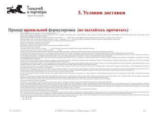 3. Условия доставки
11.10.2012 13© ООО «Толкачев и Партнеры», 2012
Пример правильной формулировки (не пытайтесь прочитать)
Товар доставляется Получателю по адресу и в срок, указанные в форме заказа.
Дата доставки, указываемая Покупателем, не может наступать ранее, чем по истечении 2 (двух) рабочих дней с момента Оформления заявки в отношении следующих городов: Москва, Санкт-Петербург, Нижний-Новгород, Казань, Пермь, Ростов-на-Дону, Самара,
Волгоград, Уфа, Екатеринбург, Новосибирск, Краснодар.
Дата доставки, указываемая Покупателем, не может наступать ранее, чем по истечении __ (____) рабочих дней с момента Оформления заявки в отношении населенных пунктов, не указанных в пункте 4.2 Договора.
Покупатель вправе указать в качестве времени доставки либо первую (с 10.00 до …) либо вторую (с … до ….) половину дня. Доставка осуществляется в любой момент времени в пределах выбранного промежутка.
Покупатель должен указать место доставки, позволяющее однозначно установить место нахождения Получателя.
Доставка не осуществляется в следующие населенные пункты:
расположенные в Таймырского районе Красноярского края;
Верхний Парень, Гарманда, Гижига, Тахтоямск, Чайбуха, Ямск, расположенные в Магаданской области.
Стоимость доставки Товара составляет:
в отношении городов, указанных в пункте 4.2 Договора, ________ рублей; обязательно указывать это в договоре? Просто доставка в 600-700 руб. это круто….
в отношении населенных пунктов, не указанных в пункте 4.2 Договора, ________ рублей.
Стоимость доставки включается в стоимость Товара, независимо от количества Товара. Таким образом, оплачивая стоимость Товара, Покупатель одновременно уплачивает стоимость доставки.
За один рабочий день до даты доставки, в том числе в случае повторной доставки сотрудники службы доставки связываются с Получателем по телефону, указанному при Оформлении заявки с целью подтверждения даты и места доставки.
В случае невозможности связаться с Получателем с первой попытки (одного звонка), в том числе в случаях, когда телефонная линия Получателя занята или недоступна, дата доставки переносится на ближайший рабочий день, если только Получатель не свяжется со
службой доставки самостоятельно. При повторной невозможности связаться с Получателем Договор прекращается, а внесенные Так я все равно же оплачиваю доставку, можно не возвращать?
В целях идентификации Получателя сотрудники службы доставки вправе запрашивать Учетные данные. В случае, если Получатель не называет Учетные данные или называет их неверно, телефонный звонок считается несостоявшимся с наступлением последствий,
предусмотренных пунктом 4.10 Договора.
В случае если до 17.00 дня, указанного в пункте 4.8 Договора, сотрудники службы доставки не связались с Получателем, Получатель обязан самостоятельно связаться со службой доставки по телефону службы доставки до 18.00 того же дня. В случае неисполнения
Получателем данной обязанности, наступают последствия, предусмотренные пунктом 4.10 Договора.
Товар передается непосредственно Получателю. В целях идентификации Получателя сотрудники службы доставки вправе потребовать предоставления паспорта. В случае если в месте доставки присутствуют несколько Получателей, Товар передается любому из них по
усмотрению сотрудника службы доставки. А как же альтернативный контакт, который был указан на сатйе? Добавим? Фраза несколько получателей смущает
Получатель должен находиться в месте доставки Товара в течение всего времени доставки. Сотрудники службы доставки ожидают Получателя не более 20 (двадцати) минут в месте доставки. Сотрудники службы доставки не обязаны информировать Получателя о
точном времени доставки, а также о прибытии в место доставки.
Получатель должен предпринять все зависящие от него меры для обеспечения доставки Товара, в том числе обеспечить получение сотрудниками службы доставки пропусков, разрешений на вход, разрешений на пронос Товара без нарушения целостности упаковки и т.д.
Получатель должен в момент Оформления заявки либо в момент изменения условий о месте доставки сообщить всю необходимую информацию, влияющую на возможность доставки: наличие контрольно-пропускной системы, домофона и т.д.
В момент доставки Получатель вправе проверить только целостность упаковки, в которой был доставлен Товар.
В случае, если целостность упаковки не нарушена, Получатель обязан принять Товар, если только Получатель не отказывается от его приема. Получатель не вправе требовать вскрытия упаковки для осмотра Товара. Осмотр Товара осуществляется Получателем
самостоятельно.
В случае, если целостность упаковки нарушена, Получатель вправе требовать вскрытия упаковки и осмотра Товара. В случае, если Товар содержит дефекты, описание дефектов должно быть подробно указано в товарной накладной. Описание дефектов осуществляется
сотрудником службы доставки. Получатель вправе указать в товарной накладной свои замечания к описанию дефектов. Получатель обязан в любом случае подписать товарную накладную.
В случае, если Получатель принимает Товар, стороны подписывают товарную накладную, подтверждающую факт передачи Товара, а также отсутствие у Покупателя каких-либо претензий:
к целостности упаковки, если упаковка не вскрывалась;
к отсутствую у Товара дефектов, если упаковка вскрывалась в соответствии с пунктом 4.18 Договора. О факте вскрытия упаковки в товарной накладной делается соответствующая отметка.
В случае невозможности передать Товар по причинам, зависящим от Покупателя или Получателя, в том числе отсутствия Получателя в месте доставки, неисполнения Получателем обязанности, предусмотренной пунктом 4.15 Договора, отсутствия у Получателя
паспорта, последующая доставка производится в новые сроки, согласованные с Продавцом в порядке, предусмотренном разделом 5 Договора. Новая дата доставки не может наступать ранее, чем по истечении 2 (двух) рабочих дней с даты предыдущей доставки. В случае,
если Покупатель отказывается от согласования новой даты и времени доставки, а равно уклоняется от их согласования в течение 1 (одного) рабочего дня, Договор прекращается, а внесенные Покупателем денежные средства подлежат возврату за вычетом стоимости
доставки. Повторная доставка осуществляется за дополнительную плату в размере, предусмотренном пунктом 4.5 Договора.
В случае переноса срока доставки в соответствии с пунктами 4.10, 4.20 Договора, Получатель обязан доплатить денежную сумму в размере стоимости доставки.
Для осуществления доставки Товара Продавец вправе привлекать третьих лиц.
В целях применения настоящего раздела и раздела 5 Договора под сотрудниками службы доставки понимаются лица, действующие в интересах Продавца, независимо от того, на каком основании привлечены указанные лица (гражданско-правовой договор, трудовой договор
и т.д.). Указанные лица не обязаны иметь при себе доверенности для совершения действий, указанных в Договоре. Для совершения иных действий сотрудник службы доставки должен иметь при себе надлежаще оформленную доверенность.
Для подтверждения полномочий действовать от имени Продавца сотрудник службы доставки, передающий Товар, должен назвать Учетные данные. Подтверждением полномочий сотрудников службы доставки, действующих посредством ведения телефонных переговоров
в случаях, предусмотренных Договором, является совершение телефонного вызова с использованием следующих номеров:
+7 – 495 – 000 – 00 – 00;
+7 – 495 – 000 – 00 – 00.
 