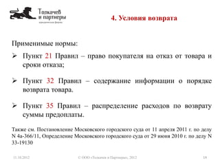 Применимые нормы:
 Пункт 21 Правил – право покупателя на отказ от товара и
сроки отказа;
 Пункт 32 Правил – содержание информации о порядке
возврата товара.
 Пункт 35 Правил – распределение расходов по возврату
суммы предоплаты.
Также см. Постановление Московского городского суда от 11 апреля 2011 г. по делу
N 4а-366/11, Определение Московского городского суда от 29 июня 2010 г. по делу N
33-19130
4. Условия возврата
11.10.2012 14© ООО «Толкачев и Партнеры», 2012
 