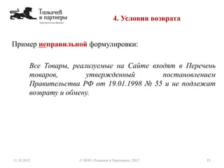 4. Условия возврата
11.10.2012 15© ООО «Толкачев и Партнеры», 2012
Пример неправильной формулировки:
Все Товары, реализуемые на Сайте входят в Перечень
товаров, утвержденный постановлением
Правительства РФ от 19.01.1998 № 55 и не подлежат
возврату и обмену.
 