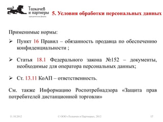 Применимые нормы:
 Пункт 16 Правил – обязанность продавца по обеспечению
конфиденциальности ;
 Статья 18.1 Федерального закона №152 – документы,
необходимые для оператора персональных данных;
 Ст. 13.11 КоАП – ответственность.
См. также Информацию Роспотребнадзора «Защита прав
потребителей дистанционной торговли»
5. Условия обработки персональных данных
11.10.2012 17© ООО «Толкачев и Партнеры», 2012
 
