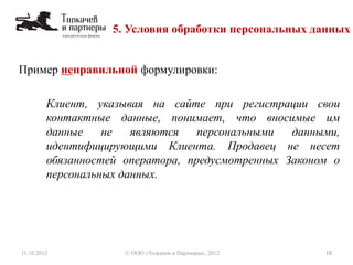 5. Условия обработки персональных данных
11.10.2012 18© ООО «Толкачев и Партнеры», 2012
Пример неправильной формулировки:
Клиент, указывая на сайте при регистрации свои
контактные данные, понимает, что вносимые им
данные не являются персональными данными,
идентифицирующими Клиента. Продавец не несет
обязанностей оператора, предусмотренных Законом о
персональных данных.
 
