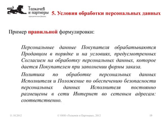 5. Условия обработки персональных данных
11.10.2012 19© ООО «Толкачев и Партнеры», 2012
Пример правильной формулировки:
Персональные данные Покупателя обрабатываются
Продавцом в порядке и на условиях, предусмотренных
Согласием на обработку персональных данных, которое
дается Покупателем при заполнении формы заказа.
Политика по обработке персональных данных
Исполнителя и Положение по обеспечению безопасности
персональных данных Исполнителя постоянно
размещены в сети Интернет во сетевым адресам:
соответственно.
 