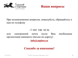 При возникновении вопросов, пожалуйста, обращайтесь к
нам по телефону
+7 495 540 58 56
или электронной почте (если Вам необходима
презентация напишите письмо по адресу)
info@atplaw.ru
Спасибо за внимание!
20© ООО «Толкачев и Партнеры», 201227.09.2012
Ваши вопросы
 