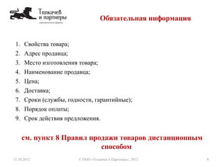 Обязательная информация
11.10.2012 3© ООО «Толкачев и Партнеры», 2012
1. Свойства товара;
2. Адрес продавца;
3. Место изготовления товара;
4. Наименование продавца;
5. Цена;
6. Доставка;
7. Сроки (службы, годности, гарантийные);
8. Порядок оплаты;
9. Срок действия предложения.
см. пункт 8 Правил продажи товаров дистанционным
способом
 