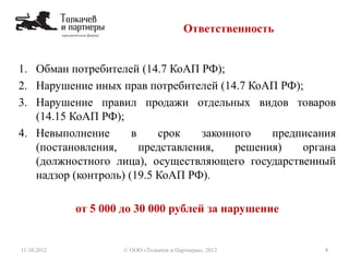 1. Обман потребителей (14.7 КоАП РФ);
2. Нарушение иных прав потребителей (14.7 КоАП РФ);
3. Нарушение правил продажи отдельных видов товаров
(14.15 КоАП РФ);
4. Невыполнение в срок законного предписания
(постановления, представления, решения) органа
(должностного лица), осуществляющего государственный
надзор (контроль) (19.5 КоАП РФ).
от 5 000 до 30 000 рублей за нарушение
Ответственность
11.10.2012 4© ООО «Толкачев и Партнеры», 2012
 