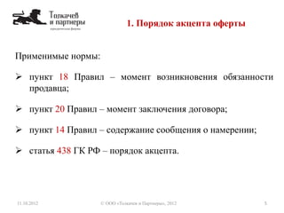 Применимые нормы:
 пункт 18 Правил – момент возникновения обязанности
продавца;
 пункт 20 Правил – момент заключения договора;
 пункт 14 Правил – содержание сообщения о намерении;
 статья 438 ГК РФ – порядок акцепта.
1. Порядок акцепта оферты
11.10.2012 5© ООО «Толкачев и Партнеры», 2012
 