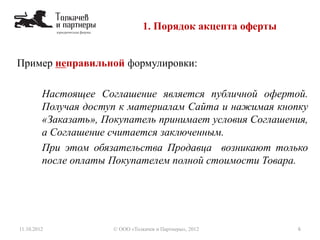 Пример неправильной формулировки:
Настоящее Соглашение является публичной офертой.
Получая доступ к материалам Сайта и нажимая кнопку
«Заказать», Покупатель принимает условия Соглашения,
а Соглашение считается заключенным.
При этом обязательства Продавца возникают только
после оплаты Покупателем полной стоимости Товара.
1. Порядок акцепта оферты
11.10.2012 6© ООО «Толкачев и Партнеры», 2012
 