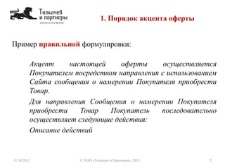 Пример правильной формулировки:
Акцепт настоящей оферты осуществляется
Покупателем посредством направления с использованием
Сайта сообщения о намерении Покупателя приобрести
Товар.
Для направления Сообщения о намерении Покупателя
приобрести Товар Покупатель последовательно
осуществляет следующие действия:
Описание действий
1. Порядок акцепта оферты
11.10.2012 7© ООО «Толкачев и Партнеры», 2012
 