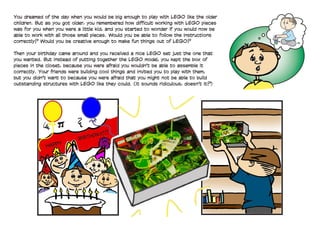 HAPPY
BIRTHDAY!!!
You dreamed of the day when you would be big enough to play with LEGO like the older
children. But as you got older, you remembered how difficult working with LEGO pieces
was for you when you were a little kid, and you started to wonder if you would now be
able to work with all those small pieces. Would you be able to follow the instructions
correctly? Would you be creative enough to make fun things out of LEGO?
	
Then your birthday came around and you received a nice LEGO set— just the one that
you wanted. But instead of putting together the LEGO model, you kept the box of
pieces in the closet, because you were afraid you wouldn't be able to assemble it
correctly. Your friends were building cool things and invited you to play with them,
but you didn't want to because you were afraid that you might not be able to build
outstanding structures with LEGO like they could. (It sounds ridiculous, doesn't it?)
 