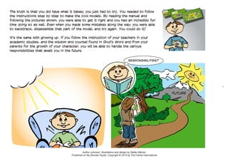 1.
2.
3.
FUTURE
The truth is that you did have what it takes; you just had to try. You needed to follow
the instructions step by step to make the cool models. By reading the manual and
following the pictures shown, you were able to get it right and you had an incredibly fun
time doing so as well. Even when you made some mistakes along the way, you were able
to backtrack, disassemble that part of the model, and try again. You could do it!
	
It's the same with growing up. If you follow the instruction of your teachers in your
academic studies, and the wisdom and counsel found in God’s Word and from your
parents for the growth of your character, you will be able to handle the various
responsibilities that await you in the future.
Author unknown. Illustrations and design by Stefan Merour.
Published on My Wonder Studio. Copyright © 2015 by The Family International
RESPONSIBILITIES?
 