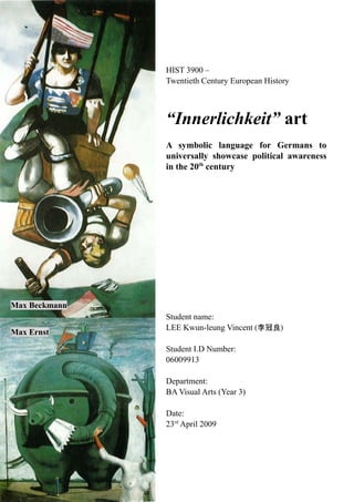 HIST 3900 –
Twentieth Century European History
“Innerlichkeit” art
A symbolic language for Germans to
universally showcase political awareness
in the 20th
century
Student name:
LEE Kwun-leung Vincent (李冠良)
Student I.D Number:
06009913
Department:
BA Visual Arts (Year 3)
Date:
23rd
April 2009
Max Beckmann
Max Ernst
 