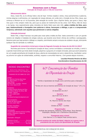 “NOSSO ENCONTRO”Página 2
Rezemos com o Papa
Intenção de Oração para o mês de novembro
TESOURO ESPIRITUAL DO CORAÇÃO DE JESUS
Oferecimento Diário_______ Missas_______ Culto Dominical_______ Visitas ao Santíssimo_______
Terços de Maria_______ Terço da Misericórdia_______ Atos de Caridade_______
Oferecimento diário
Deus, nosso Pai, eu te ofereço todo o dia de hoje: minhas orações e obras, meus pensamentos e palavras,
minhas alegrias e sofrimentos, em reparação de nossas ofensas, em união com o Coração de teu Filho, Jesus, que
continua a oferecer-se a ti na Eucaristia, pela salvação do mundo. Que o Espírito Santo, que guiou a Jesus, seja
meu guia e meu amparo neste dia, para que eu possa ser testemunha do teu amor. Com Maria, mãe de Jesus
e da Igreja, rezo especialmente pelas intenções do Santo Padre para este mês: pelos cristãos da Ásia, para
que, testemunhando o Evangelho com palavras e obras, favoreçam o diálogo, a paz e a compreensão
recíproca, sobretudo com aqueles que pertencem a outras religiões.
Intenção Universal
Neste mês, o Papa Francisco nos pede para rezar pelos cristãos da Ásia. Vasto continente e com um grande
número de religiões e tradições de antigas culturas, que durante anos foram vítimas de conflitos e perseguições.
Rezemos para que haja sempre o diálogo e o respeito, caminhando sempre na busca da unidade e da paz, eliminando
qualquer tipo de opressão ou violência.
Sugestão de comentário inicial para missa do Sagrado Coração de Jesus do dia 03/11/2017
Reunidos para honrar o Sacratíssimo Coração de Jesus, somos convidados a contemplar as virtudes, o amor e
a grande misericórdia que brota deste Coração, peçamos a graça de um coração renovado, para que assim possamos
ter um coração semelhante do Coração de Jesus, abertos às necessidades do outro e desta forma, manifestar o amor
ao próximo em ações de solidariedade, acolhida, respeito e comunhão fraterna.. Com grande alegria iniciemos...
Lourdes Pimenta Pereira da Silva
Coordenadora Arquidiocesana do AO
NOSSO ENCONTRO
Boletim Mensal do
Apostolado da Oração
FUNDADO EM OUTUBRO DE 1976
Diretor:
Pe. Mauricio Gomes dos Anjos
Av. Água Verde, n.º 1018
Água Verde
80.620-200 - Curitiba - Paraná
Tel.: (41) 3242-4174
Presidente:
Lourdes Pimenta Pereira da Silva
Rua Otávio Afonso da Silva, 486
Curitiba - Paraná
tel: (41) 3289-0299
E-mail:
lourdespimentapereira@gmail.com
Vice-presidente:
Tereza de Jesus Porega
Tel: (41) 3347-7867
Revisão ortográfica:
Lúcia Nascimento
Participação:
Coordenação Geral do AO de Curitiba,
padres, religiosos e leigos da
arquidiocese.
Impressão: Efetagraf
Assinatura Anual:...................R$ 8,00
Assinatura Benfeitor..............R$ 15,00
N.º avulso.............................R$ 0,80
Tema:
“Família e Apostolado da Oração como caminhos para a Salvação”.
Lema:
“Tendes em vós os mesmos sentimentos do Coração de Jesus “ (Fl 2, 5).
Dia:
03 dezembro de 2017
Horário:
das 9:00 h às 16:00 h
Pregador:
Pe. Mauricio Gomes dos Anjos
Local:
Ginásio da PUC – Curitiba
Programação:
Acolhida das bandeiras, Palestras, Santa Missa, Terço Mariano,
Exposição e Benção com o Santíssimo Sacramento.
Transporte para o local:
Inter Bairros I e 5 e Raquel Prado sentido bairro.
Haverá sorteios de cestas de Natal. Adquira os cupons com a
presidente do seu centro de Apostolado da Oração.
 