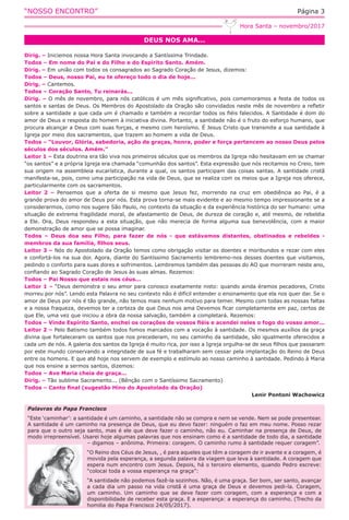 “NOSSO ENCONTRO” Página 3
DEUS NOS AMA...
Hora Santa – novembro/2017
Dirig. – Iniciemos nossa Hora Santa invocando a Santíssima Trindade.
Todos – Em nome do Pai e do Filho e do Espírito Santo. Amém.
Dirig. – Em união com todos os consagrados ao Sagrado Coração de Jesus, dizemos:
Todos – Deus, nosso Pai, eu te ofereço todo o dia de hoje...
Dirig. – Cantemos.
Todos – Coração Santo, Tu reinarás...
Dirig. – O mês de novembro, para nós católicos é um mês significativo, pois comemoramos a festa de todos os
santos e santas de Deus. Os Membros do Apostolado da Oração são convidados neste mês de novembro a refletir
sobre a santidade a que cada um é chamado e também a recordar todos os fiéis falecidos. A Santidade é dom do
amor de Deus e resposta do homem à iniciativa divina. Portanto, a santidade não é o fruto do esforço humano, que
procura alcançar a Deus com suas forças, e mesmo com heroísmo. É Jesus Cristo que transmite a sua santidade à
Igreja por meio dos sacramentos, que trazem ao homem a vida de Deus.
Todos – “Louvor, Glória, sabedoria, ação de graças, honra, poder e força pertencem ao nosso Deus pelos
séculos dos séculos. Amém.”
Leitor 1 – Esta doutrina era tão viva nos primeiros séculos que os membros da Igreja não hesitavam em se chamar
“os santos” e a própria Igreja era chamada “comunhão dos santos”. Esta expressão que nós recitamos no Creio, tem
sua origem na assembleia eucarística, durante a qual, os santos participam das coisas santas. A santidade cristã
manifesta-se, pois, como uma participação na vida de Deus, que se realiza com os meios que a Igreja nos oferece,
particularmente com os sacramentos.
Leitor 2 – Pensemos que a oferta de si mesmo que Jesus fez, morrendo na cruz em obediência ao Pai, é a
grande prova do amor de Deus por nós. Esta prova torna-se mais evidente e ao mesmo tempo impressionante se a
considerarmos, como nos sugere São Paulo, no contexto da situação e da experiência histórica do ser humano: uma
situação de extrema fragilidade moral, de afastamento de Deus, de dureza de coração e, até mesmo, de rebeldia
a Ele. Ora, Deus respondeu a esta situação, que não merecia de forma alguma sua benevolência, com a maior
demonstração de amor que se possa imaginar.
Todos – Deus doa seu Filho, para fazer de nós - que estávamos distantes, obstinados e rebeldes -
membros da sua família, filhos seus.
Leitor 3 – Nós do Apostolado da Oração temos como obrigação visitar os doentes e moribundos e rezar com eles
e confortá-los na sua dor. Agora, diante do Santíssimo Sacramento lembremo-nos desses doentes que visitamos,
pedindo o conforto para suas dores e sofrimentos. Lembremos também das pessoas do AO que morreram neste ano,
confiando ao Sagrado Coração de Jesus às suas almas. Rezemos:
Todos – Pai Nosso que estais nos céus...
Leitor 1 – “Deus demonstra o seu amor para conosco exatamente nisto: quando ainda éramos pecadores, Cristo
morreu por nós”. Lendo esta Palavra no seu contexto não é difícil entender o ensinamento que ela nos quer dar. Se o
amor de Deus por nós é tão grande, não temos mais nenhum motivo para temer. Mesmo com todas as nossas faltas
e a nossa fraqueza, devemos ter a certeza de que Deus nos ama Devemos ficar completamente em paz, certos de
que Ele, uma vez que iniciou a obra da nossa salvação, também a completará. Rezemos:
Todos – Vinde Espírito Santo, enchei os corações de vossos fiéis e acendei neles o fogo do vosso amor...
Leitor 2 – Pelo Batismo também todos fomos marcados com a vocação à santidade. Os mesmos auxílios da graça
divina que fortaleceram os santos que nos precederam, no seu caminho da santidade, são igualmente oferecidos a
cada um de nós. A galeria dos santos da Igreja é muito rica, por isso a Igreja orgulha-se de seus filhos que passaram
por este mundo conservando a integridade de sua fé e trabalharam sem cessar pela implantação do Reino de Deus
entre os homens. E que até hoje nos servem de exemplo e estímulo ao nosso caminho à santidade. Pedindo à Maria
que nos ensine a sermos santos, dizemos:
Todos – Ave Maria cheia de graça...
Dirig. – Tão sublime Sacramento... (Bênção com o Santíssimo Sacramento)
Todos – Canto final (sugestão Hino do Apostolado da Oração)
Lenir Pontoni Wachowicz
Palavras do Papa Francisco
“Este ‘caminhar’: a santidade é um caminho, a santidade não se compra e nem se vende. Nem se pode presentear.
A santidade é um caminho na presença de Deus, que eu devo fazer: ninguém o faz em meu nome. Posso rezar
para que o outro seja santo, mas é ele que deve fazer o caminho, não eu. Caminhar na presença de Deus, de
modo irrepreensível. Usarei hoje algumas palavras que nos ensinam como é a santidade de todo dia, a santidade
– digamos – anônima. Primeira: coragem. O caminho rumo à santidade requer coragem”.
“O Reino dos Céus de Jesus, , é para aqueles que têm a coragem de ir avante e a coragem, é
movida pela esperança, a segunda palavra da viagem que leva à santidade. A coragem que
espera num encontro com Jesus. Depois, há o terceiro elemento, quando Pedro escreve:
“colocai toda a vossa esperança na graça”:
“A santidade não podemos fazê-la sozinhos. Não, é uma graça. Ser bom, ser santo, avançar
a cada dia um passo na vida cristã é uma graça de Deus e devemos pedi-la. Coragem,
um caminho. Um caminho que se deve fazer com coragem, com a esperança e com a
disponibilidade de receber esta graça. E a esperança: a esperança do caminho. (Trecho da
homilia do Papa Francisco 24/05/2017).
 