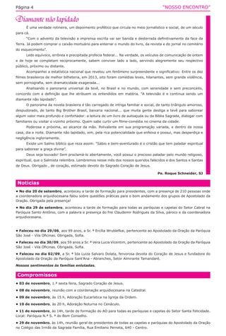 “NOSSO ENCONTRO”Página 4
É uma verdade rotineira, um depoimento profético que circula no meio jornalístico e social, de um século
para cá.
“Com o advento da televisão a imprensa escrita vai ser banida e desterrada definitivamente da face da
Terra. Já podem comprar o caixão mortuário para enterrar o mundo do livro, da revista e do jornal no cemitério
do esquecimento”.
Ledo equívoco, errônea e precipitada profecia federal... Na verdade, os veículos de comunicação de ontem
e de hoje se completam reciprocamente, sabem conviver lado a lado, servindo alegremente seu respectivo
público, próximo ou distante.
Acompanhei a estatística nacional que revelou um fenômeno surpreendente e significativo: Entre os dez
filmes brasileiros de melhor bilheteria, em 2013, oito foram comédias leves, hilariantes, sem grande violência,
sem pornografia, sem dramaticidade exagerada...
Analisando o panorama universal da tevê, no Brasil e no mundo, com serenidade e sem preconceito,
concordo com a definição que lhe atribuem os entendidos em matéria. “A televisão é e continua sendo um
diamante não lapidado”.
O panorama da novela brasileira é tão carregado de intriga familiar e social, de tanto triângulo amoroso,
despudorado, de tanto Big Brother Brasil, baixaria nacional... que muita gente desliga a tevê para saborear
algum valor mais profundo e confortador: a leitura de um livro de autoajuda ou da Bíblia Sagrada, dialogar com
familiares ou visitar o vizinho próximo. Quem sabe curtir um filme-comédia no cinema da cidade.
Poderosa e próxima, ao alcance da mão. Polivalente em sua programação variada, e dentro da nossa
casa, dia e noite. Diamante não lapidado, sim, pela rica potencialidade que enfeixa e possui, mas desperdiça e
negligência ingloriamente.
Existe um Salmo bíblico que reza assim: “Sábio e bem-aventurado é o cristão que tem paladar espiritual
para saborear a graça divina”.
Deus seja louvado! Sem proclamá-lo abertamente, você possui o precioso paladar pelo mundo religioso,
espiritual, que o Salmista relembra. Lembremos nesse mês dos nossos queridos falecidos e dos Santos e Santas
de Deus. Obrigado , de coração, estimado devoto do Sagrado Coração de Jesus.
Pe. Roque Schneider, SJ
Compromissos
• 03 de novembro, 1.ª sexta feira, Sagrado Coração de Jesus.
• 08 de novembro, reunião com a coordenação arquidiocesana na Catedral.
• 09 de novembro, às 15 h, Adoração Eucarística na Igreja da Ordem.
• 10 de novembro, às 20 h, Adoração Noturna no Cenáculo.
• 11 de novembro, às 14h, tarde de formação do AO para todas as paróquias e capelas do Setor Santa Felicidade.
Local: Paróquia N.ª S. ª do Bom Conselho.
• 29 de novembro, às 14h, reunião geral de presidentes de todas as capelas e paróquias do Apostolado da Oração
no Colégio das Irmãs da Sagrada Família, Rua Emiliano Perneta, 640 - Centro.
Notícias
• No dia 20 de setembro, aconteceu a tarde de formação para presidentes, com a presença de 210 pessoas onde
a coordenadora arquidiocesana falou sobre questões práticas para o bom andamento dos grupos de Apostolado da
Oração. Obrigada pela presença!
• No dia 29 de setembro, aconteceu a tarde de formação para todas as paróquias e capelas do Setor Cabral na
Paróquia Santo Antônio, com a palavra e presença do frei Claudemir Rodrigues da Silva, pároco e da coordenadora
arquidiocesana.
• Faleceu no dia 29/06, aos 99 anos, a Sr. ª Ercília Wrublefkai, pertencente ao Apostolado da Oração da Paróquia
São José - Vila Oficinas. Obrigada, Sofia.
• Faleceu no dia 30/09, aos 59 anos a Sr. ª Vera Lucia Vicentim, pertencente ao Apostolado da Oração da Paróquia
São José - Vila Oficinas. Obrigada, Sofia.
• Faleceu no dia 02/09, a Sr. ª Ida Luiza Salvaro Dolata, fervorosa devota do Coração de Jesus e fundadora do
Apostolado da Oração da Paróquia Sant’Ana - Abranches, Setor Almirante Tamandaré.
Nossos sentimentos às famílias enlutadas.
 