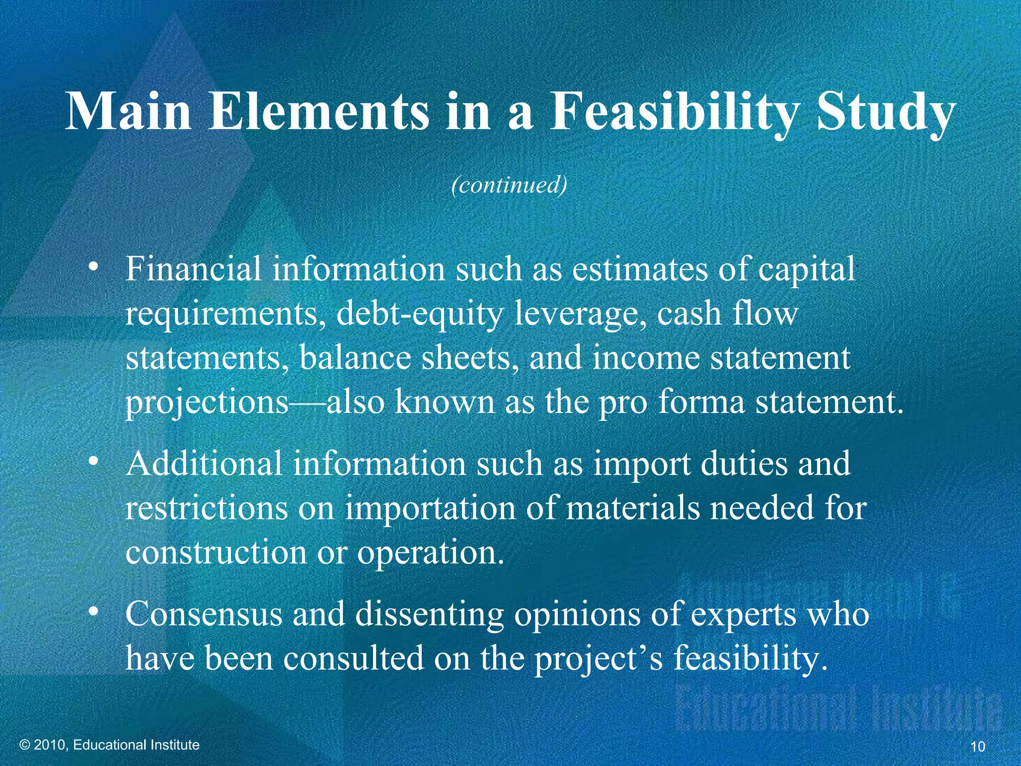 Main Elements in a Feasibility Study
                                  (continued)


          • Financial information such as estimates of capital
            requirements, debt-equity leverage, cash flow
            statements, balance sheets, and income statement
            projections—also known as the pro forma statement.
          • Additional information such as import duties and
            restrictions on importation of materials needed for
            construction or operation.
          • Consensus and dissenting opinions of experts who
            have been consulted on the project’s feasibility.

© 2010, Educational Institute                                     10
 