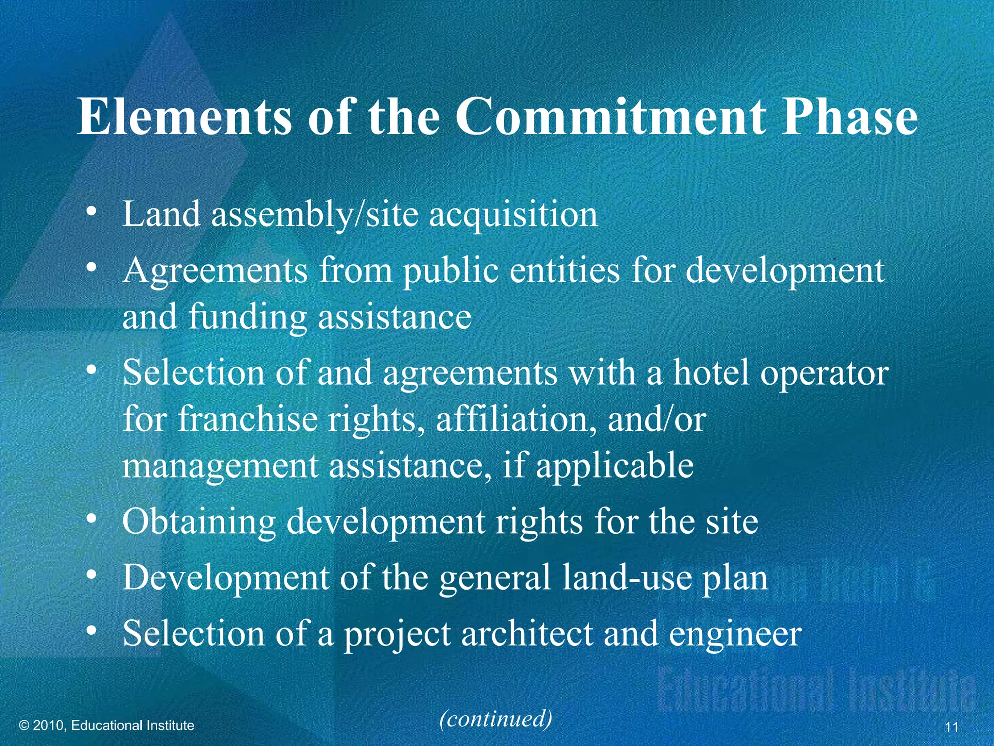 Elements of the Commitment Phase
          • Land assembly/site acquisition
          • Agreements from public entities for development
            and funding assistance
          • Selection of and agreements with a hotel operator
            for franchise rights, affiliation, and/or
            management assistance, if applicable
          • Obtaining development rights for the site
          • Development of the general land-use plan
          • Selection of a project architect and engineer

© 2010, Educational Institute   (continued)                     11
 