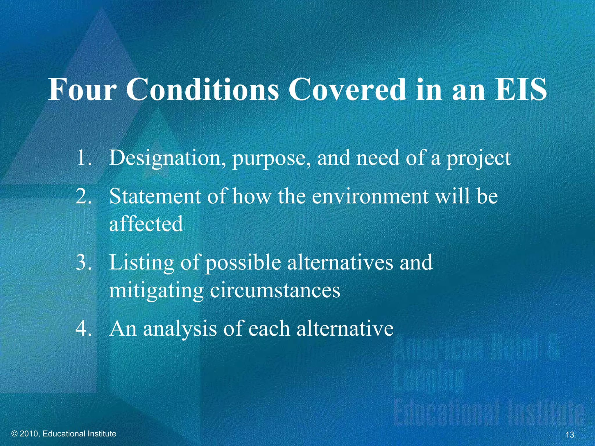 Four Conditions Covered in an EIS
                 1. Designation, purpose, and need of a project
                 2. Statement of how the environment will be
                    affected
                 3. Listing of possible alternatives and
                    mitigating circumstances
                 4. An analysis of each alternative



© 2010, Educational Institute                                     13
 