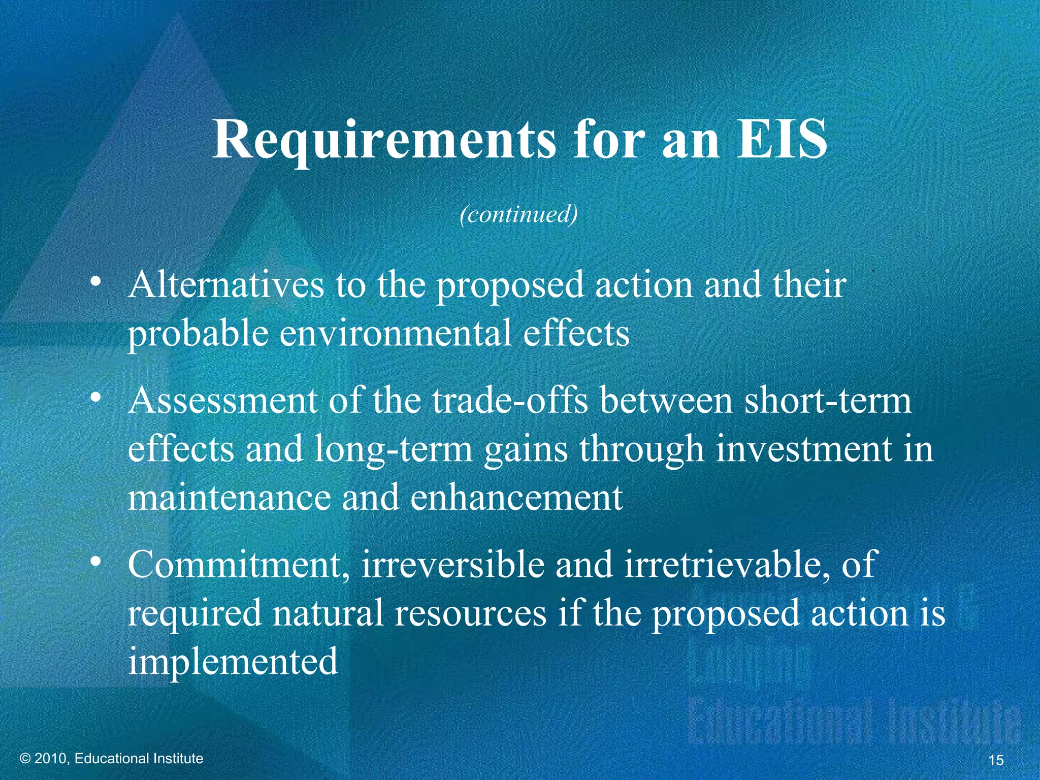 Requirements for an EIS
                                         (continued)

          • Alternatives to the proposed action and their
            probable environmental effects
          • Assessment of the trade-offs between short-term
            effects and long-term gains through investment in
            maintenance and enhancement
          • Commitment, irreversible and irretrievable, of
            required natural resources if the proposed action is
            implemented

© 2010, Educational Institute                                      15
 