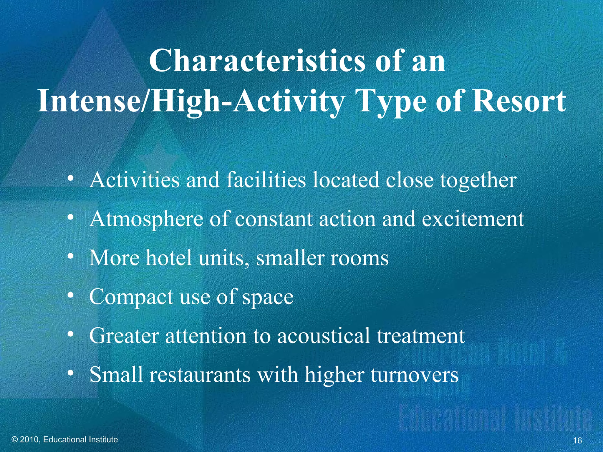 Characteristics of an
      Intense/High-Activity Type of Resort

              • Activities and facilities located close together
              • Atmosphere of constant action and excitement
              • More hotel units, smaller rooms
              • Compact use of space
              • Greater attention to acoustical treatment
              • Small restaurants with higher turnovers

© 2010, Educational Institute                                      16
 