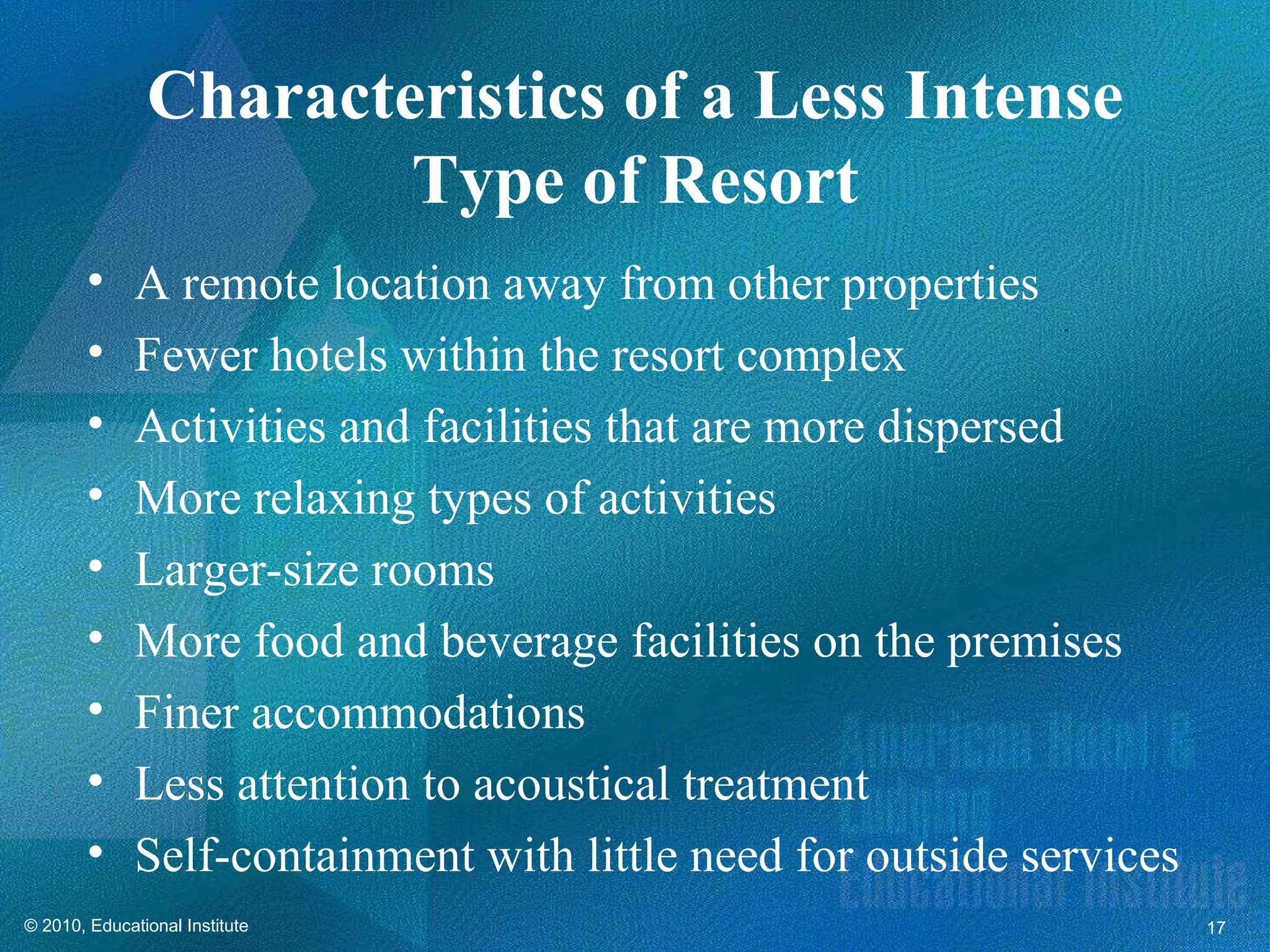 Characteristics of a Less Intense
                       Type of Resort
        •     A remote location away from other properties
        •     Fewer hotels within the resort complex
        •     Activities and facilities that are more dispersed
        •     More relaxing types of activities
        •     Larger-size rooms
        •     More food and beverage facilities on the premises
        •     Finer accommodations
        •     Less attention to acoustical treatment
        •     Self-containment with little need for outside services
© 2010, Educational Institute                                          17
 