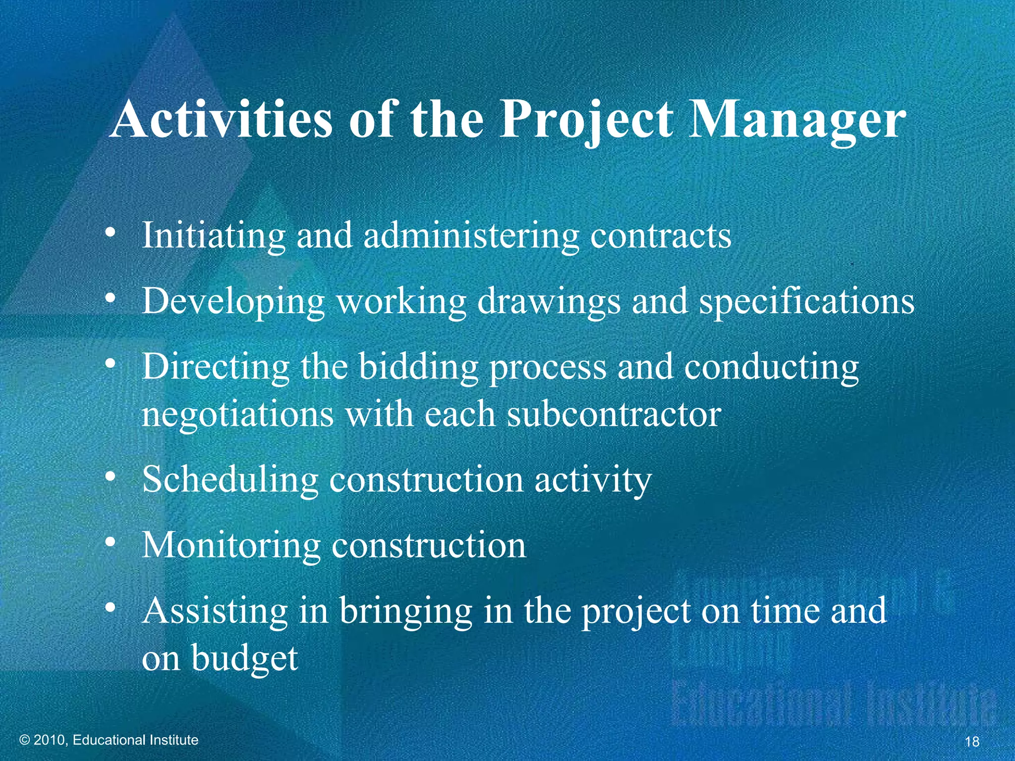 Activities of the Project Manager
             • Initiating and administering contracts
             • Developing working drawings and specifications
             • Directing the bidding process and conducting
               negotiations with each subcontractor
             • Scheduling construction activity
             • Monitoring construction
             • Assisting in bringing in the project on time and
               on budget
© 2010, Educational Institute                                     18
 