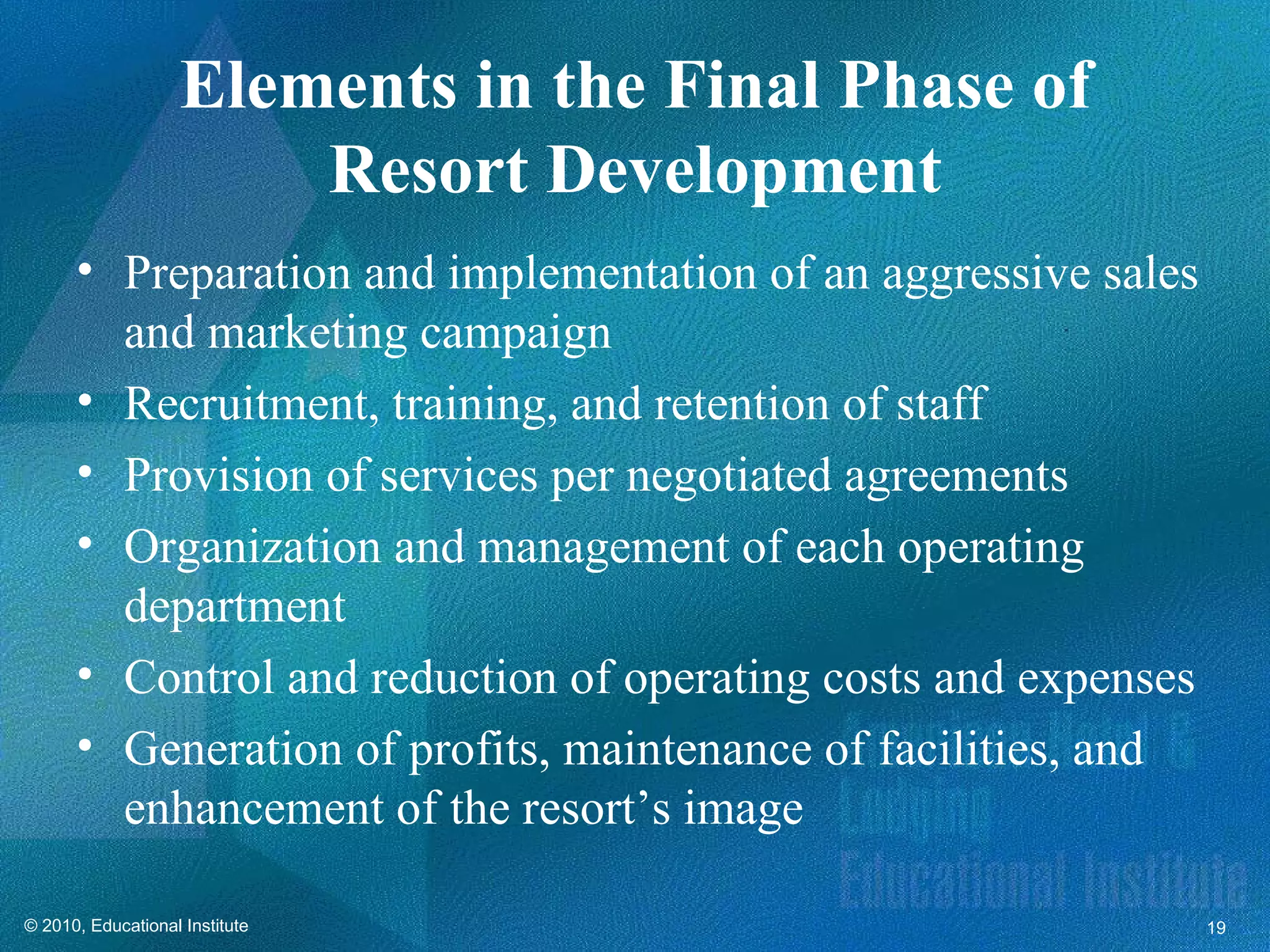 Elements in the Final Phase of
                        Resort Development
      • Preparation and implementation of an aggressive sales
        and marketing campaign
      • Recruitment, training, and retention of staff
      • Provision of services per negotiated agreements
      • Organization and management of each operating
        department
      • Control and reduction of operating costs and expenses
      • Generation of profits, maintenance of facilities, and
        enhancement of the resort’s image

© 2010, Educational Institute                                   19
 