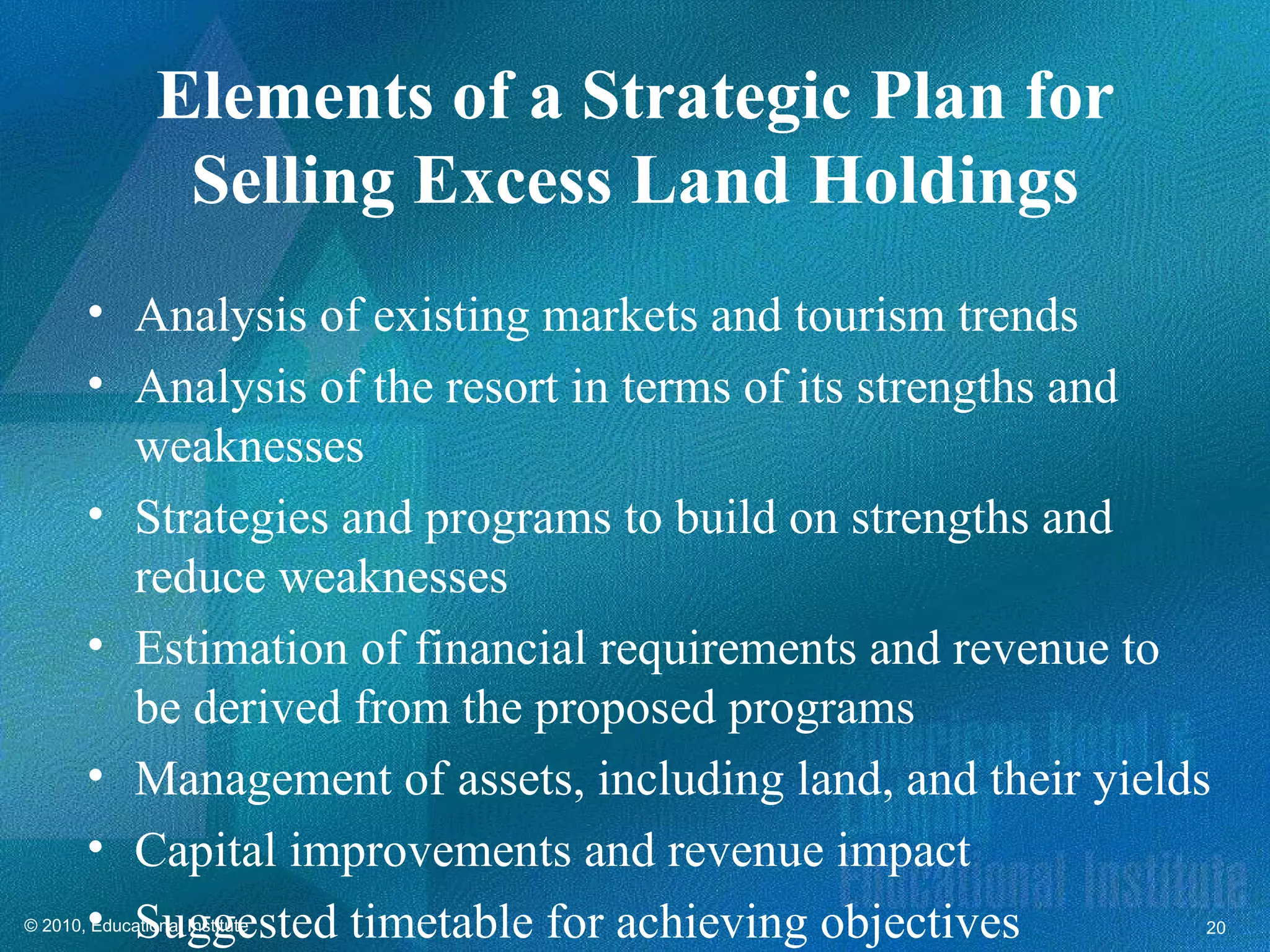 Elements of a Strategic Plan for
                  Selling Excess Land Holdings
        • Analysis of existing markets and tourism trends
        • Analysis of the resort in terms of its strengths and
          weaknesses
        • Strategies and programs to build on strengths and
          reduce weaknesses
        • Estimation of financial requirements and revenue to
          be derived from the proposed programs
        • Management of assets, including land, and their yields
        • Capital improvements and revenue impact
        • Suggested timetable for achieving objectives
© 2010, Educational Institute                                  20
 