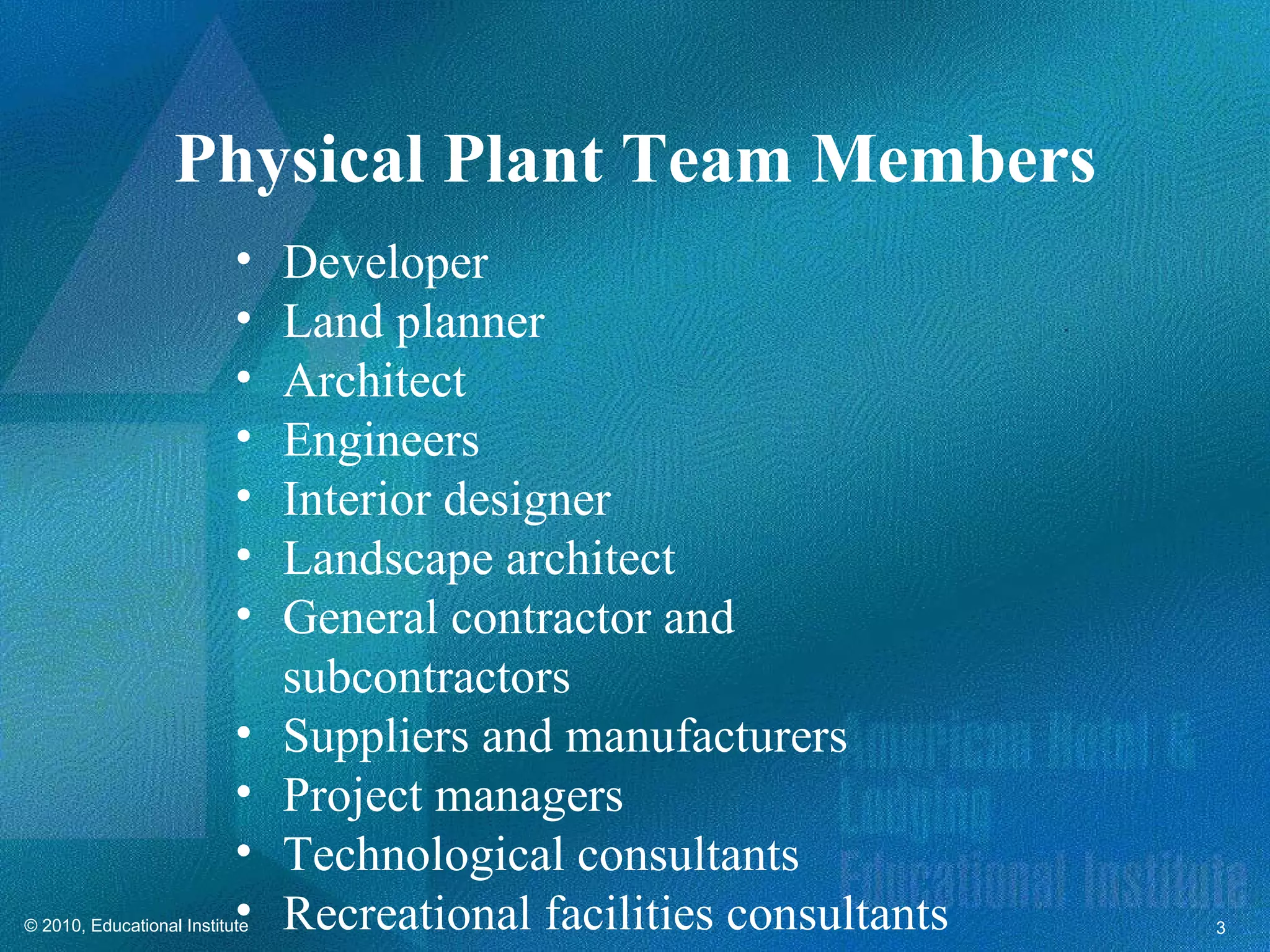 Physical Plant Team Members
                           •    Developer
                           •    Land planner
                           •    Architect
                           •    Engineers
                           •    Interior designer
                           •    Landscape architect
                           •    General contractor and
                                subcontractors
                           •    Suppliers and manufacturers
                           •    Project managers
                           •    Technological consultants
                           •
© 2010, Educational Institute   Recreational facilities consultants   3
 