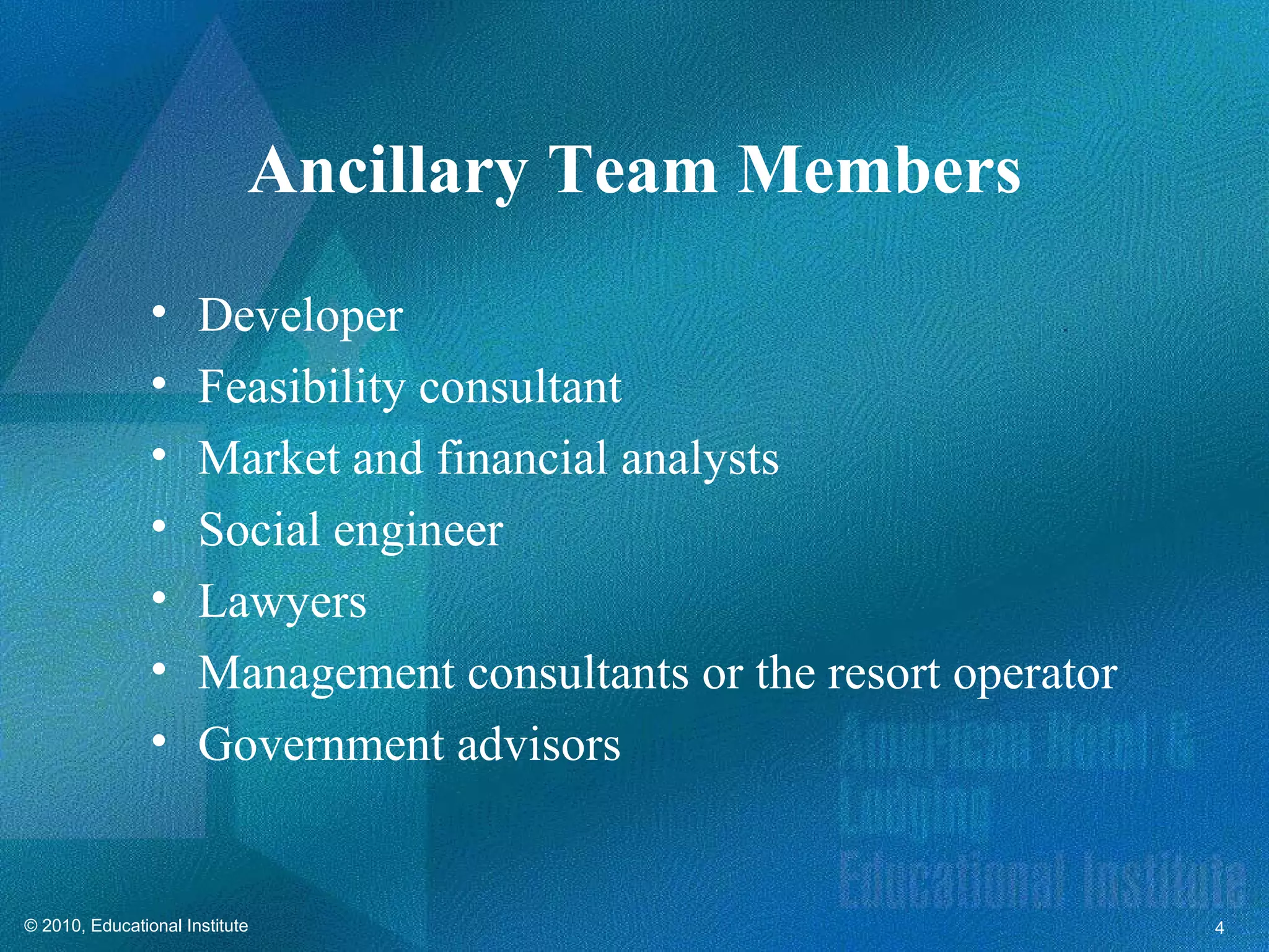 Ancillary Team Members
                •     Developer
                •     Feasibility consultant
                •     Market and financial analysts
                •     Social engineer
                •     Lawyers
                •     Management consultants or the resort operator
                •     Government advisors


© 2010, Educational Institute                                         4
 