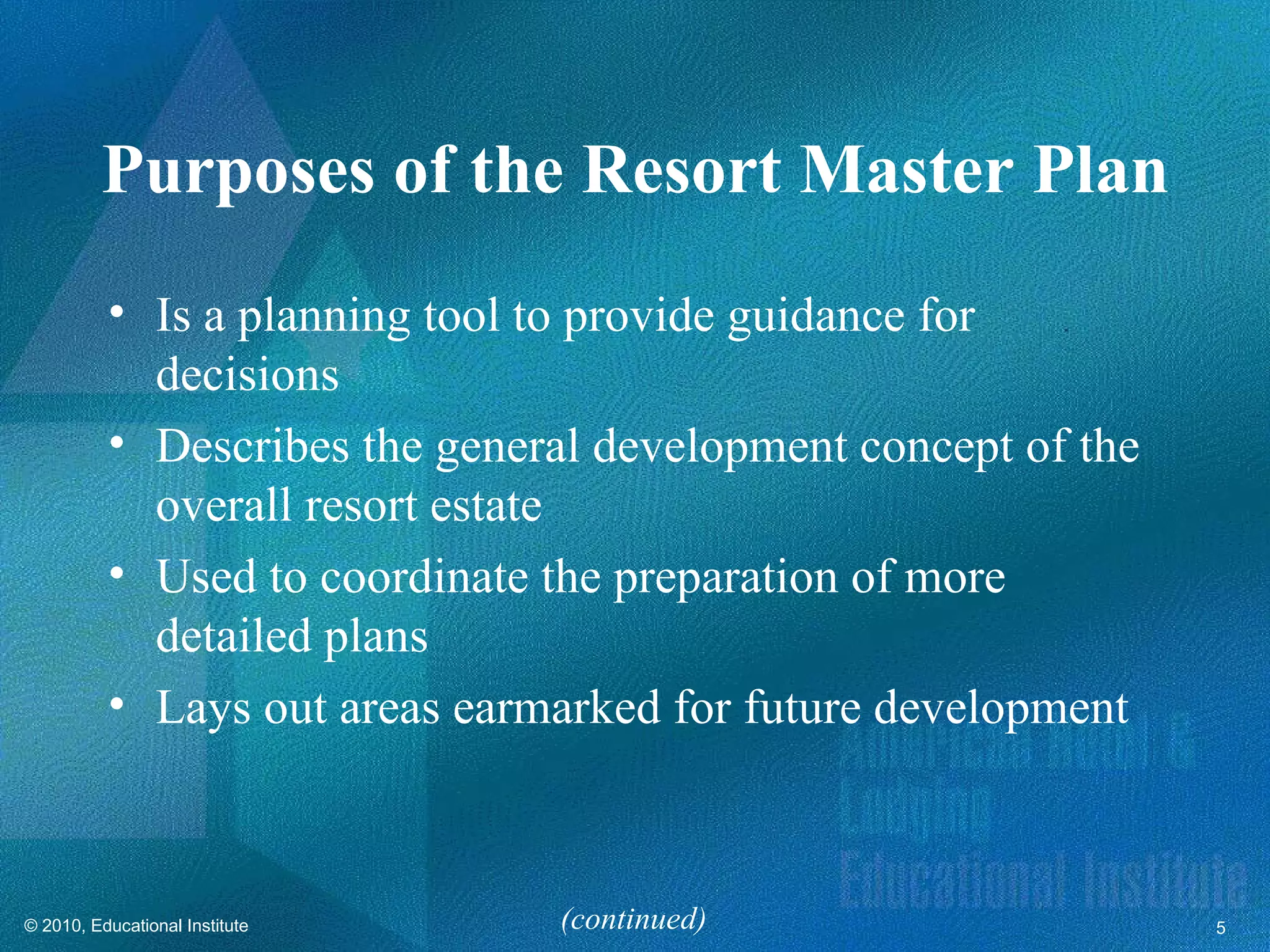 Purposes of the Resort Master Plan
          • Is a planning tool to provide guidance for
            decisions
          • Describes the general development concept of the
            overall resort estate
          • Used to coordinate the preparation of more
            detailed plans
          • Lays out areas earmarked for future development



© 2010, Educational Institute   (continued)                    5
 
