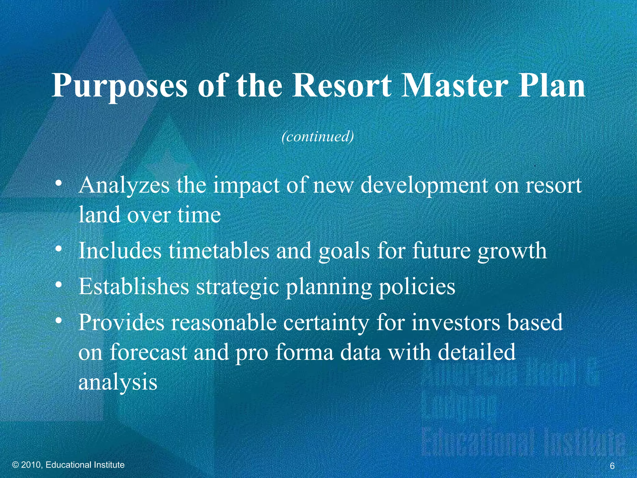 Purposes of the Resort Master Plan
                                (continued)


          • Analyzes the impact of new development on resort
            land over time
          • Includes timetables and goals for future growth
          • Establishes strategic planning policies
          • Provides reasonable certainty for investors based
            on forecast and pro forma data with detailed
            analysis


© 2010, Educational Institute                                   6
 