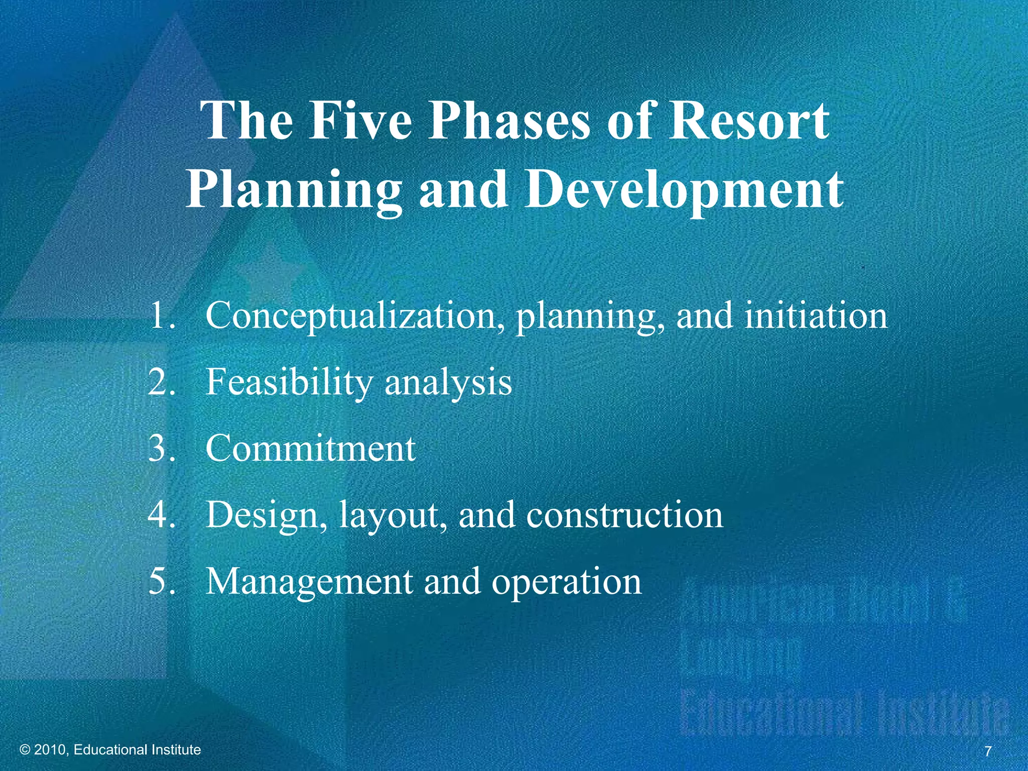 The Five Phases of Resort
                          Planning and Development

                    1. Conceptualization, planning, and initiation
                    2. Feasibility analysis
                    3. Commitment
                    4. Design, layout, and construction
                    5. Management and operation



© 2010, Educational Institute                                        7
 