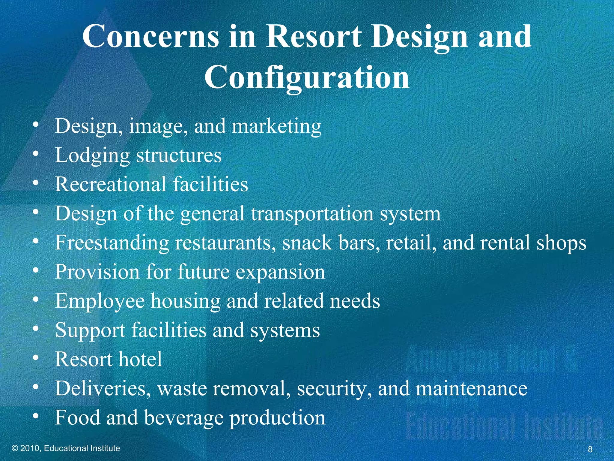 Concerns in Resort Design and
                         Configuration
     •     Design, image, and marketing
     •     Lodging structures
     •     Recreational facilities
     •     Design of the general transportation system
     •     Freestanding restaurants, snack bars, retail, and rental shops
     •     Provision for future expansion
     •     Employee housing and related needs
     •     Support facilities and systems
     •     Resort hotel
     •     Deliveries, waste removal, security, and maintenance
     •     Food and beverage production
© 2010, Educational Institute                                               8
 