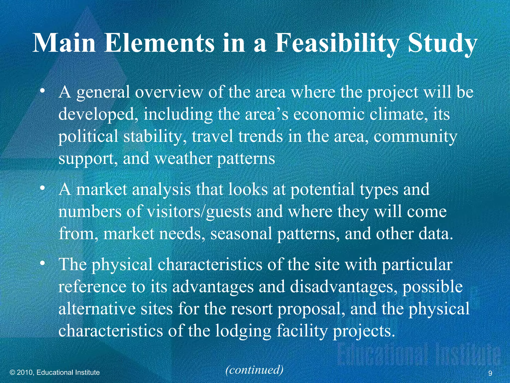 Main Elements in a Feasibility Study
         • A general overview of the area where the project will be
           developed, including the area’s economic climate, its
           political stability, travel trends in the area, community
           support, and weather patterns
         • A market analysis that looks at potential types and
           numbers of visitors/guests and where they will come
           from, market needs, seasonal patterns, and other data.
         • The physical characteristics of the site with particular
           reference to its advantages and disadvantages, possible
           alternative sites for the resort proposal, and the physical
           characteristics of the lodging facility projects.

© 2010, Educational Institute      (continued)                           9
 