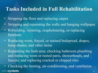Tasks Included in Full Rehabilitation
   • Stripping the floor and replacing carpet
   • Stripping and repainting the walls and hanging wallpaper
   • Rebuilding, repairing, reupholstering, or replacing
     furniture
   • Replacing worn, frayed, or stained bedspread, drapes,
     lamp shades, and other items
   • Repainting the bath area; checking bathroom plumbing
     and replacing worn or rusted parts, showerheads, and
     faucets; and replacing cracked or chipped tiles
   • Checking the heating, air-conditioning, and ventilation
     system
© 2010, Educational Institute                                  10
 