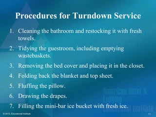 Procedures for Turndown Service
      1. Cleaning the bathroom and restocking it with fresh
         towels.
      2. Tidying the guestroom, including emptying
         wastebaskets.
      3. Removing the bed cover and placing it in the closet.
      4. Folding back the blanket and top sheet.
      5. Fluffing the pillow.
      6. Drawing the drapes.
      7. Filling the mini-bar ice bucket with fresh ice.
© 2010, Educational Institute                                   11
 