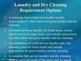 Laundry and Dry Cleaning
                           Requirement Options
     1. A complete linen rental service plus outside
        concessions for other resort and guest laundry and dry
        cleaning
     2. A limited in-house laundry for small items, a linen
        rental service for large items, and outside concessions
        for other resort and guest laundry and dry cleaning
     3. A combination of a full-service laundry and a dry
        cleaning plant for resort needs and outside
        concessions for guest laundry and dry cleaning
     4. A complete full-service laundry and dry cleaning
        plant to serve all needs of the resort and its guests
© 2010, Educational Institute                                     12
 