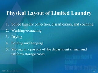 Physical Layout of Limited Laundry
      1. Soiled laundry collection, classification, and counting
      2. Washing-extracting
      3. Drying
      4. Folding and hanging
      5. Storing in a portion of the department’s linen and
         uniform storage room



© 2010, Educational Institute                                  13
 