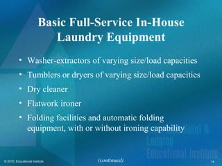 Basic Full-Service In-House
                           Laundry Equipment
          • Washer-extractors of varying size/load capacities
          • Tumblers or dryers of varying size/load capacities
          • Dry cleaner
          • Flatwork ironer
          • Folding facilities and automatic folding
            equipment, with or without ironing capability


© 2010, Educational Institute      (continued)                   14
 
