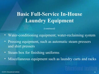 Basic Full-Service In-House
                           Laundry Equipment
                                   (continued)

   • Water-conditioning equipment; water-reclaiming system
   • Pressing equipment, such as automatic steam pressers
     and shirt pressers
   • Steam box for finishing uniforms
   • Miscellaneous equipment such as laundry carts and racks


© 2010, Educational Institute                               15
 