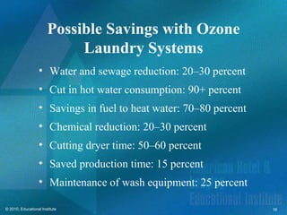 Possible Savings with Ozone
                            Laundry Systems
                   • Water and sewage reduction: 20–30 percent
                   • Cut in hot water consumption: 90+ percent
                   • Savings in fuel to heat water: 70–80 percent
                   • Chemical reduction: 20–30 percent
                   • Cutting dryer time: 50–60 percent
                   • Saved production time: 15 percent
                   • Maintenance of wash equipment: 25 percent

© 2010, Educational Institute                                       16
 