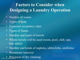 Factors to Consider when
                Designing a Laundry Operation
         • Number of rooms
         • Types of beds
         • Expected occupancy rates
         • Types of linens
         • Number and types of towels
         • Where towels will be used (room, pool, club, spa,
           hair salon)
         • Number and kinds of napkins, tablecloths, uniforms
         • Restaurant turnover
         • Provision of dry cleaning
© 2010, Educational Institute                                   17
 