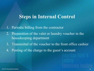 Steps in Internal Control
        1. Periodic billing from the contractor
        2. Preparation of the valet or laundry voucher in the
           housekeeping department
        3. Transmittal of the voucher to the front office cashier
        4. Posting of the charge to the guest’s account



© 2010, Educational Institute                                       18
 