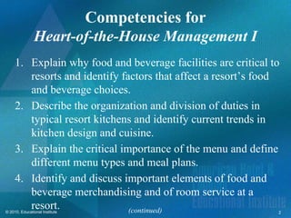 Competencies for
               Heart-of-the-House Management I
     1. Explain why food and beverage facilities are critical to
        resorts and identify factors that affect a resort’s food
        and beverage choices.
     2. Describe the organization and division of duties in
        typical resort kitchens and identify current trends in
        kitchen design and cuisine.
     3. Explain the critical importance of the menu and define
        different menu types and meal plans.
     4. Identify and discuss important elements of food and
        beverage merchandising and of room service at a
        resort.
© 2010, Educational Institute  (continued)                     2
 