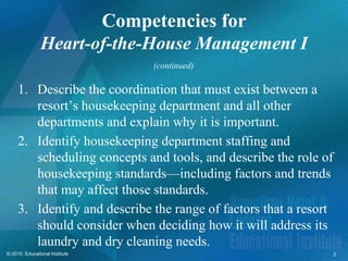 Competencies for
               Heart-of-the-House Management I
                                (continued)

     1. Describe the coordination that must exist between a
        resort’s housekeeping department and all other
        departments and explain why it is important.
     2. Identify housekeeping department staffing and
        scheduling concepts and tools, and describe the role of
        housekeeping standards—including factors and trends
        that may affect those standards.
     3. Identify and describe the range of factors that a resort
        should consider when deciding how it will address its
        laundry and dry cleaning needs.
© 2010, Educational Institute                                  3
 