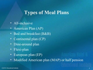 Types of Meal Plans
              •      All-inclusive
              •      American Plan (AP)
              •      Bed and breakfast (B&B)
              •      Continental plan (CP)
              •      Dine-around plan
              •      Flexi-plan
              •      European plan (EP)
              •      Modified American plan (MAP) or half pension

© 2010, Educational Institute                                       4
 