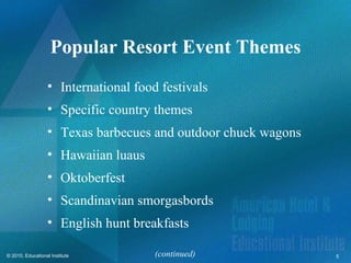 Popular Resort Event Themes
                   • International food festivals
                   • Specific country themes
                   • Texas barbecues and outdoor chuck wagons
                   • Hawaiian luaus
                   • Oktoberfest
                   • Scandinavian smorgasbords
                   • English hunt breakfasts

© 2010, Educational Institute          (continued)              5
 
