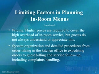 Limiting Factors in Planning
                           In-Room Menus
                                (continued)

          • Pricing. Higher prices are required to cover the
            high overhead of in-room service, but guests do
            not always understand or appreciate this.
          • System organization and detailed procedures from
            order-taking in the kitchen office to expediting
            orders to guest billing and service follow-up,
            including complaints handling.


© 2010, Educational Institute                                  9
 