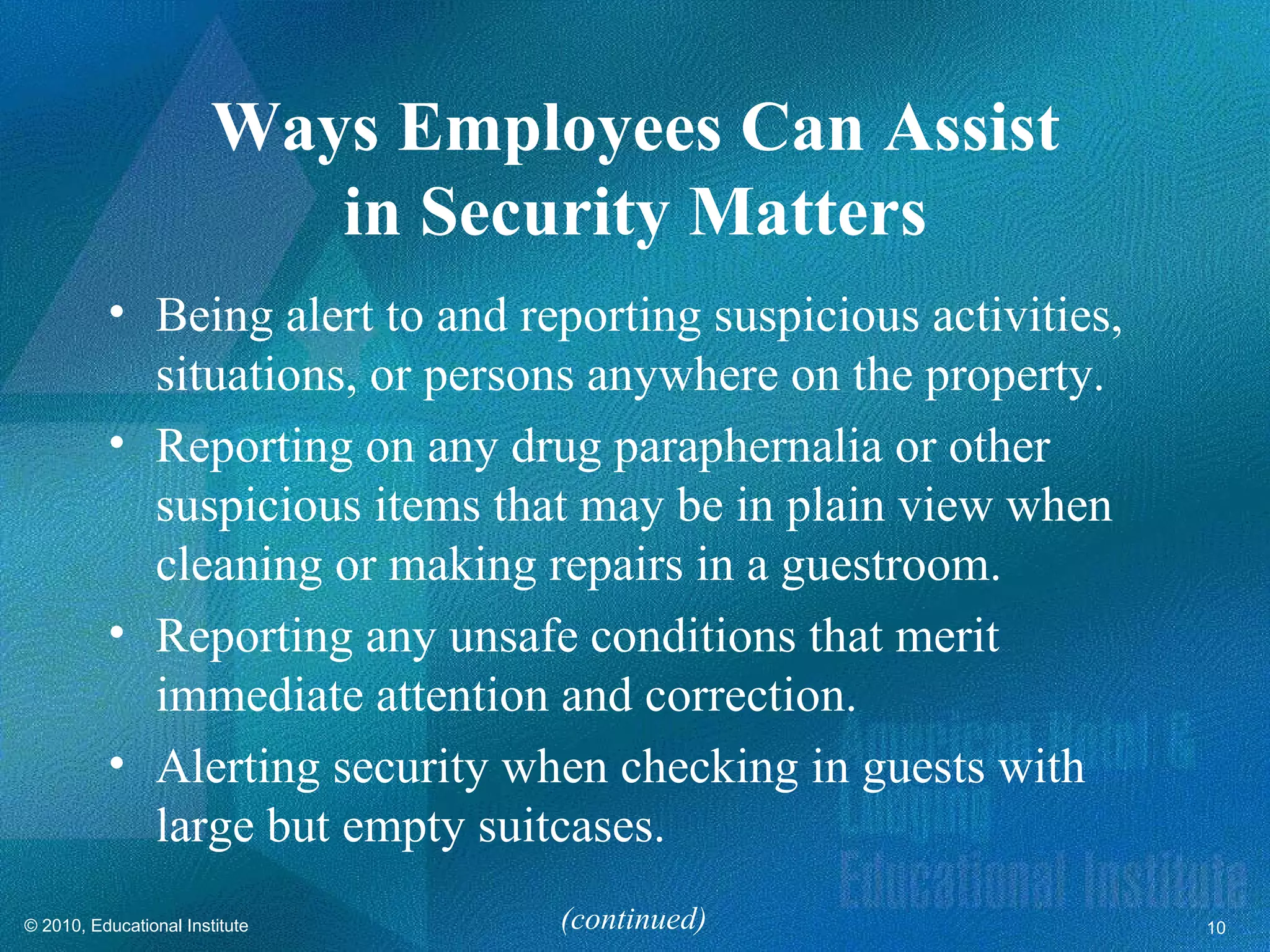 Ways Employees Can Assist
                           in Security Matters
          • Being alert to and reporting suspicious activities,
            situations, or persons anywhere on the property.
          • Reporting on any drug paraphernalia or other
            suspicious items that may be in plain view when
            cleaning or making repairs in a guestroom.
          • Reporting any unsafe conditions that merit
            immediate attention and correction.
          • Alerting security when checking in guests with
            large but empty suitcases.
© 2010, Educational Institute     (continued)                     10
 