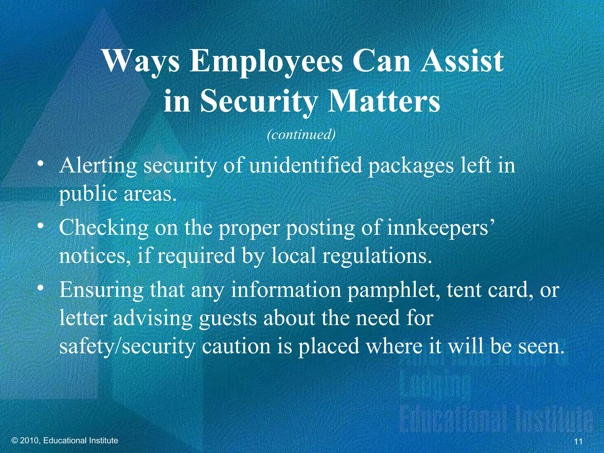 Ways Employees Can Assist
                           in Security Matters
                                  (continued)

      • Alerting security of unidentified packages left in
        public areas.
      • Checking on the proper posting of innkeepers’
        notices, if required by local regulations.
      • Ensuring that any information pamphlet, tent card, or
        letter advising guests about the need for
        safety/security caution is placed where it will be seen.


© 2010, Educational Institute                                      11
 